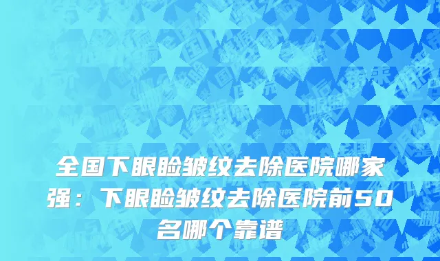全国下眼睑皱纹去除医院哪家强：下眼睑皱纹去除医院前50名哪个靠谱