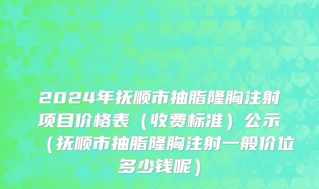 2024年抚顺市抽脂隆胸注射项目价格表（收费标准）公示（抚顺市抽脂隆胸注射一般价位多少钱呢）