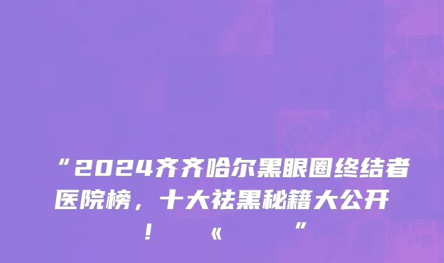“2024齐齐哈尔黑眼圈终结者医院榜,十大祛黑秘籍大公开!💫👁️”