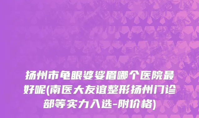 扬州市龟眼婆娑眉哪个医院最好呢(南医大友谊整形扬州门诊部等实力入选-附价格)