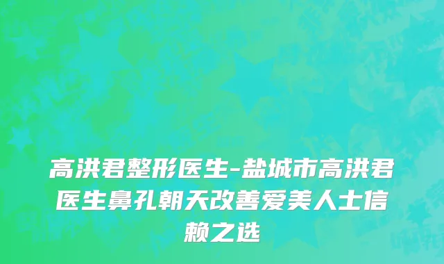 高洪君整形医生-盐城市高洪君医生鼻孔朝天改善爱美人士信赖之选