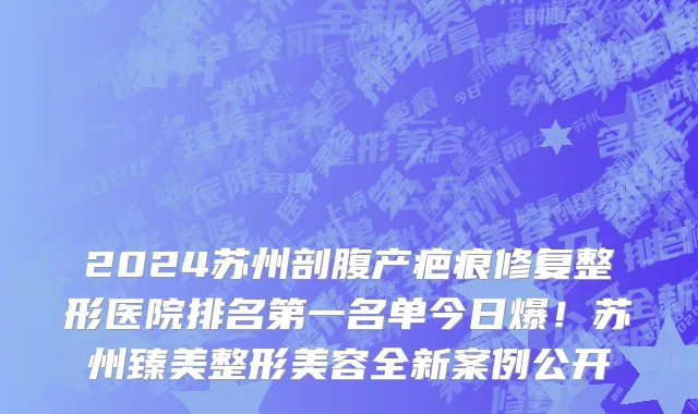2024苏州剖腹产疤痕修复整形医院排名第一名单今日爆!苏州臻美整形美容全新案例公开