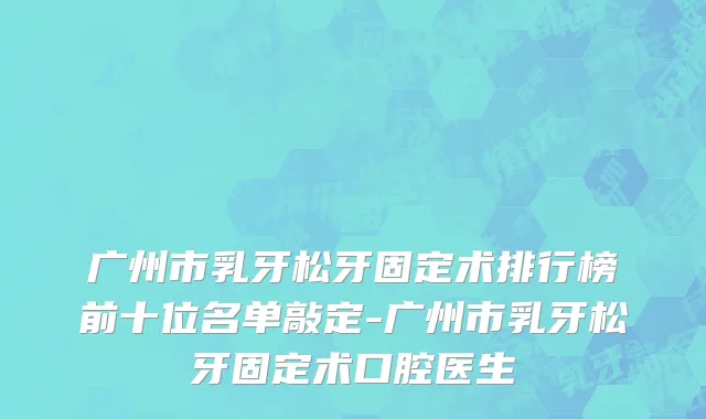 广州市乳牙松牙固定术排行榜前十位名单敲定-广州市乳牙松牙固定术口腔医生