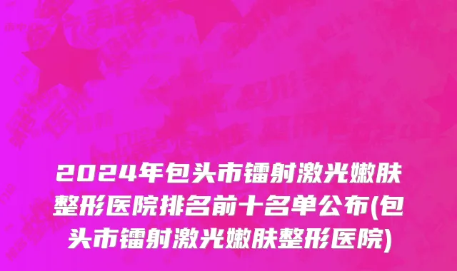2024年包头市镭射激光嫩肤整形医院排名前十名单公布(包头市镭射激光嫩肤整形医院)