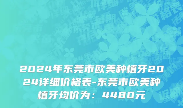 2024年东莞市欧美种植牙2024详细价格表-东莞市欧美种植牙均价为：4480元