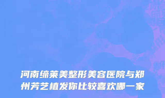 河南缔莱美整形美容医院与郑州芳艺植发你比较喜欢哪一家