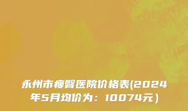 永州市瘦臀医院价格表(2024年5月均价为：10074元）