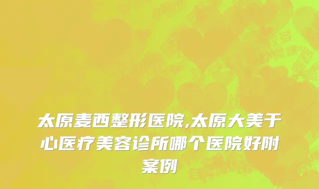 太原麦西整形医院,太原大美于心医疗美容诊所哪个医院好附案例