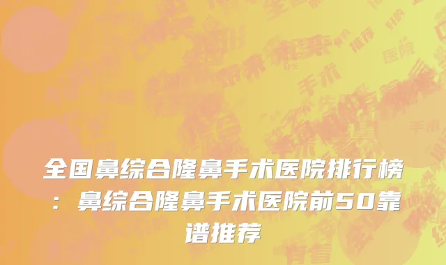 全国鼻综合隆鼻手术医院排行榜：鼻综合隆鼻手术医院前50靠谱推荐