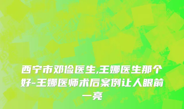 西宁市邓俭医生,王娜医生那个好-王娜医师术后案例让人眼前一亮