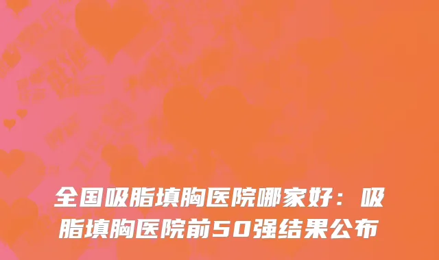 全国吸脂填胸医院哪家好：吸脂填胸医院前50强结果公布