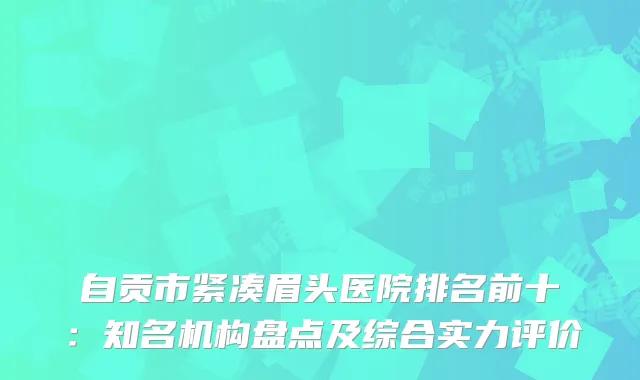 自贡市紧凑眉头医院排名前十：知名机构盘点及综合实力评价