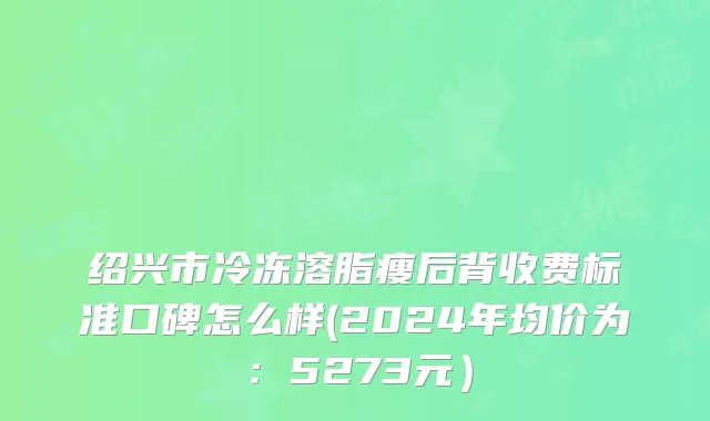 绍兴市冷冻溶脂瘦后背收费标准口碑怎么样(2024年均价为：5273元）