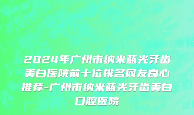 2024年广州市纳米蓝光牙齿美白医院前十位排名网友良心推荐-广州市纳米蓝光牙齿美白口腔医院
