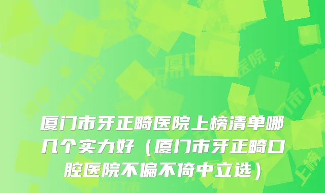 厦门市牙正畸医院上榜清单哪几个实力好（厦门市牙正畸口腔医院不偏不倚中立选）