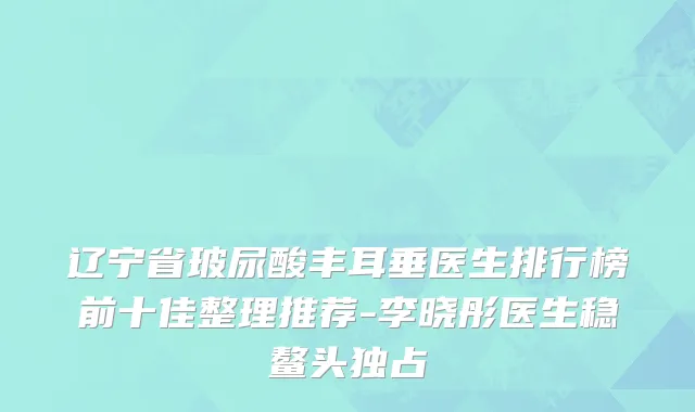 辽宁省玻尿酸丰耳垂医生排行榜前十佳整理推荐-李晓彤医生稳鳌头独占