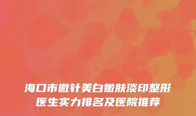 海口市微针美白嫩肤淡印整形医生实力排名及医院推荐