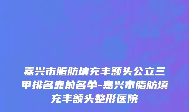 嘉兴市脂肪填充丰额头公立三甲排名靠前名单-嘉兴市脂肪填充丰额头整形医院
