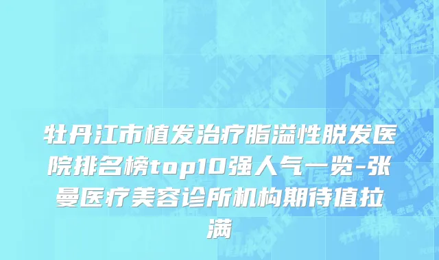 牡丹江市植发治疗脂溢性脱发医院排名榜top10强人气一览-张曼医疗美容诊所机构期待值拉满