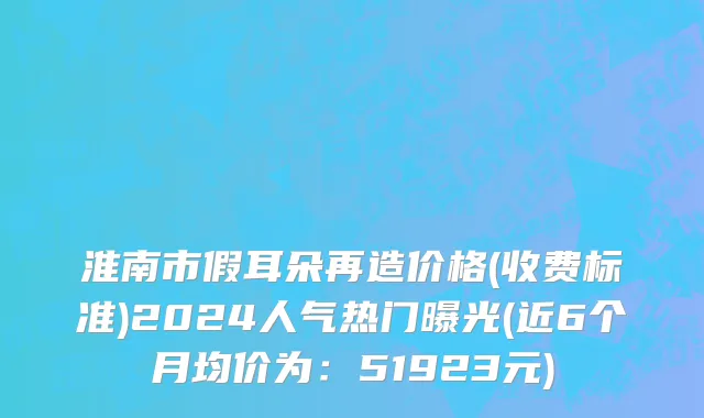 淮南市假耳朵再造价格(收费标准)2024人气热门曝光(近6个月均价为：51923元)