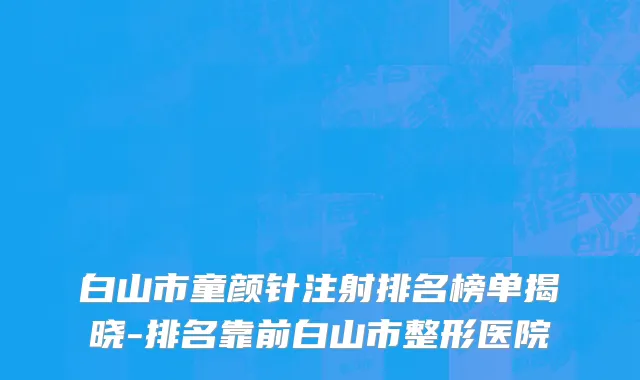 白山市童颜针注射排名榜单揭晓-排名靠前白山市整形医院