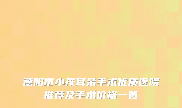 德阳市小孩耳朵手术优质医院推荐及手术价格一览