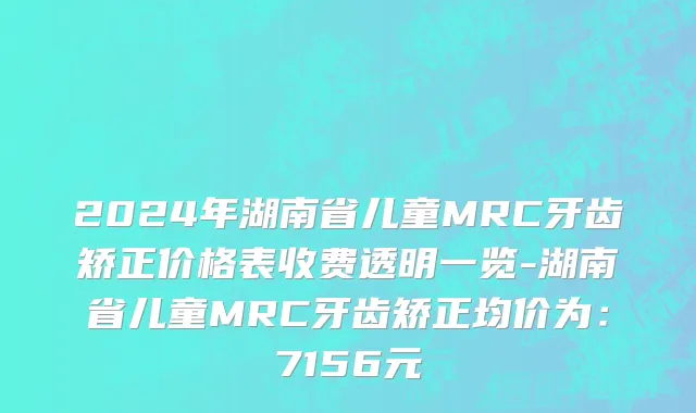 2024年湖南省儿童MRC牙齿矫正价格表收费透明一览-湖南省儿童MRC牙齿矫正均价为：7156元