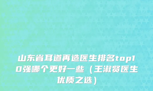 山东省耳道再造医生排名top10强哪个更好一些（王淑贤医生优质之选）