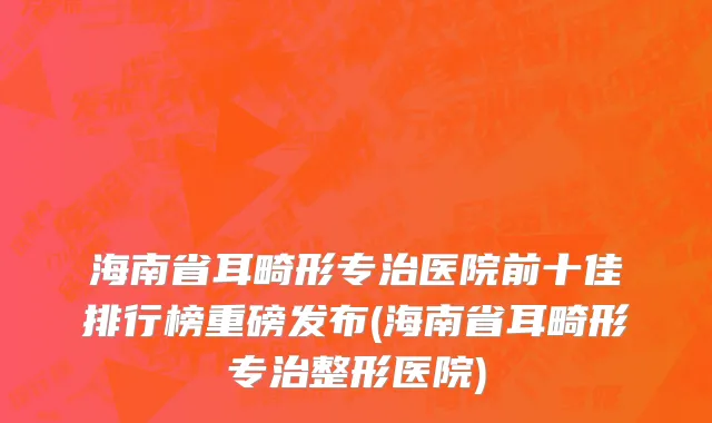 海南省耳畸形专治医院前十佳排行榜重磅发布(海南省耳畸形专治整形医院)