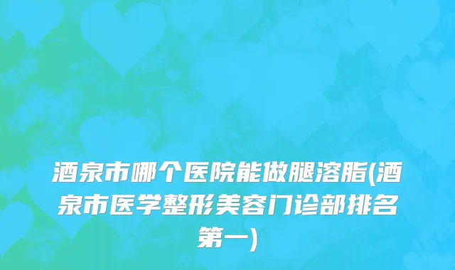 酒泉市哪个医院能做腿溶脂(酒泉市医学整形美容门诊部排名第一)