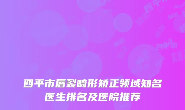 四平市唇裂畸形矫正领域知名医生排名及医院推荐