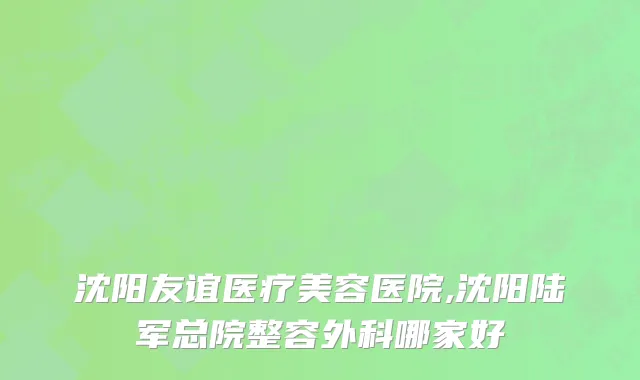 沈阳友谊医疗美容医院,沈阳陆军总院整容外科哪家好