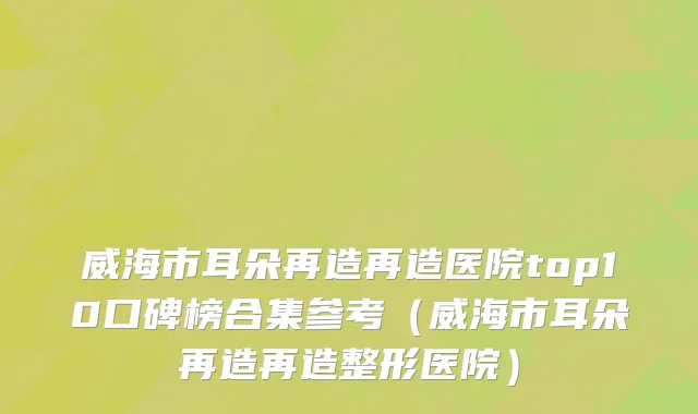 威海市耳朵再造再造医院top10口碑榜合集参考（威海市耳朵再造再造整形医院）