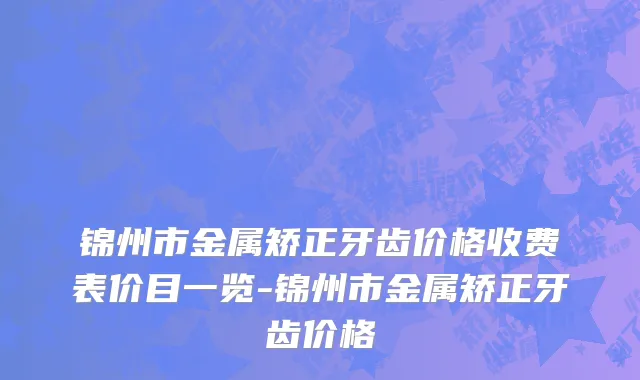 锦州市金属矫正牙齿价格收费表价目一览-锦州市金属矫正牙齿价格