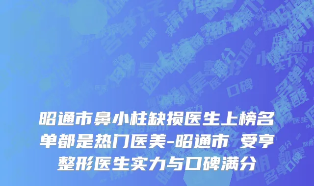 昭通市鼻小柱缺损医生上榜名单都是热门医美-昭通市韓受亨整形医生实力与口碑满分