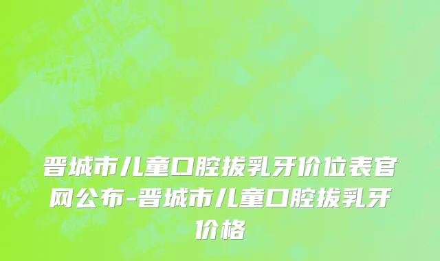 晋城市儿童口腔拔乳牙价位表官网公布-晋城市儿童口腔拔乳牙价格