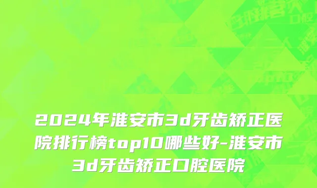 2024年淮安市3d牙齿矫正医院排行榜top10哪些好-淮安市3d牙齿矫正口腔医院