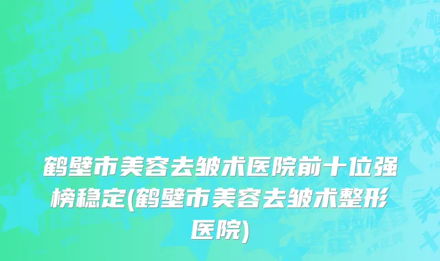 鹤壁市美容去皱术医院前十位强榜稳定(鹤壁市美容去皱术整形医院)