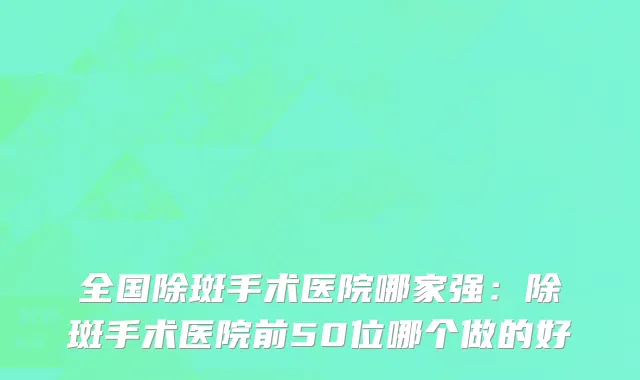 全国除斑手术医院哪家强：除斑手术医院前50位哪个做的好