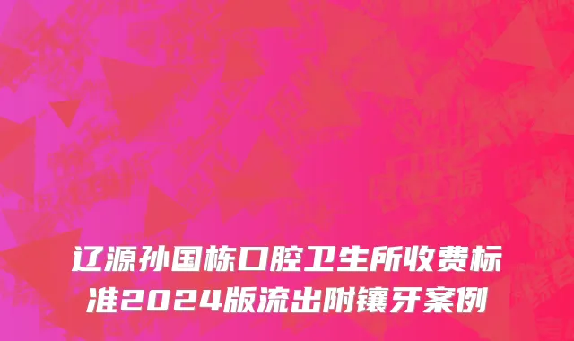 辽源孙国栋口腔卫生所收费标准2024版流出附镶牙案例