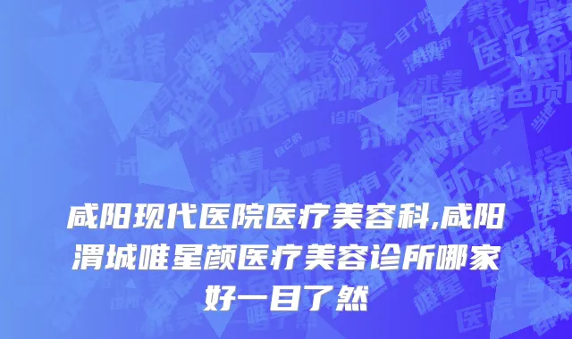 咸阳现代医院医疗美容科,咸阳渭城唯星颜医疗美容诊所哪家好一目了然