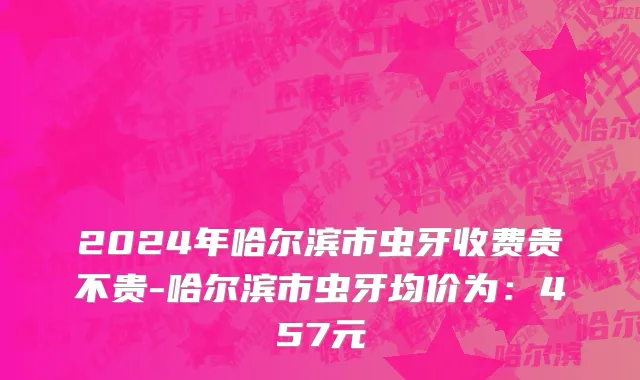 2024年哈尔滨市虫牙收费贵不贵-哈尔滨市虫牙均价为：457元