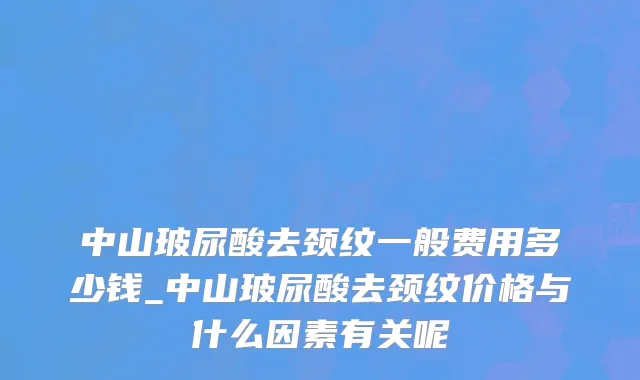 中山玻尿酸去颈纹一般费用多少钱_中山玻尿酸去颈纹价格与什么因素有关呢