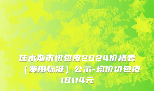 佳木斯市切包皮2024价格表（费用标准）公示-均价切包皮18114元