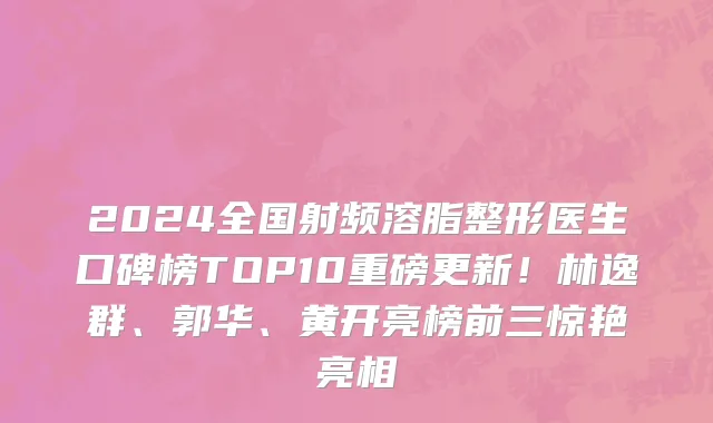 2024全国射频溶脂整形医生口碑榜TOP10重磅更新！林逸群、郭华、黄开亮榜前三惊艳亮相