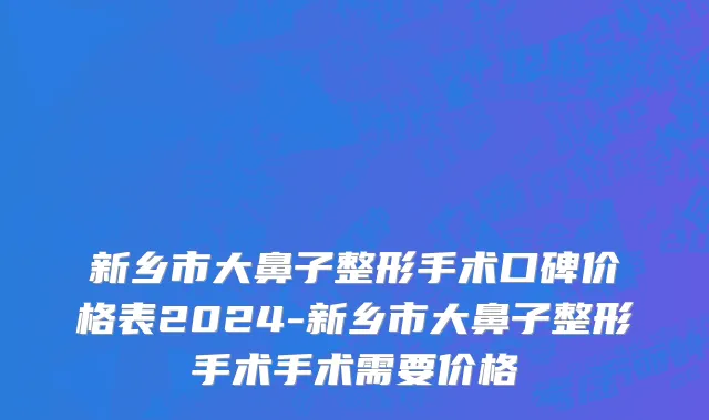 新乡市大鼻子整形手术口碑价格表2024-新乡市大鼻子整形手术手术需要价格