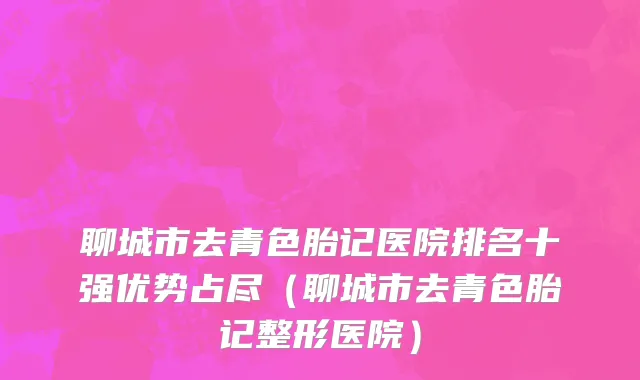 聊城市去青色胎记医院排名十强优势占尽（聊城市去青色胎记整形医院）