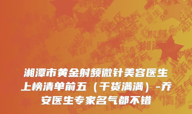 湘潭市黄金射频微针美容医生上榜清单前五（干货满满）-乔安医生专家名气都不错