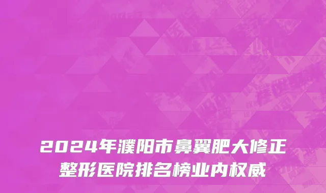 2024年濮阳市鼻翼肥大修正整形医院排名榜业内权威
