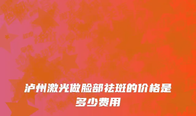 泸州激光做脸部祛斑的价格是多少费用